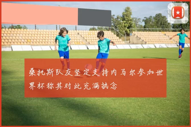 桑托斯队友坚定支持内马尔参加世界杯称其对此充满执念