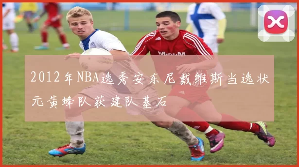 2012年NBA选秀安东尼戴维斯当选状元黄蜂队获建队基石