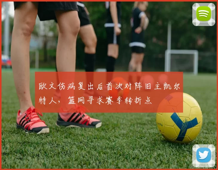 欧文伤病复出后首次对阵旧主凯尔特人，篮网寻求赛季转折点