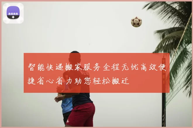 智能快递搬家服务全程无忧高效便捷省心省力助您轻松搬迁