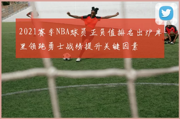 2021赛季NBA球员正负值排名出炉库里领跑勇士战绩提升关键因素
