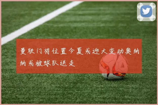 曼联门将位置今夏或迎大变动奥纳纳或被球队送走