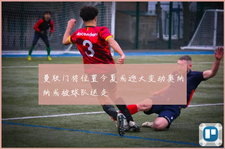 曼联门将位置今夏或迎大变动奥纳纳或被球队送走