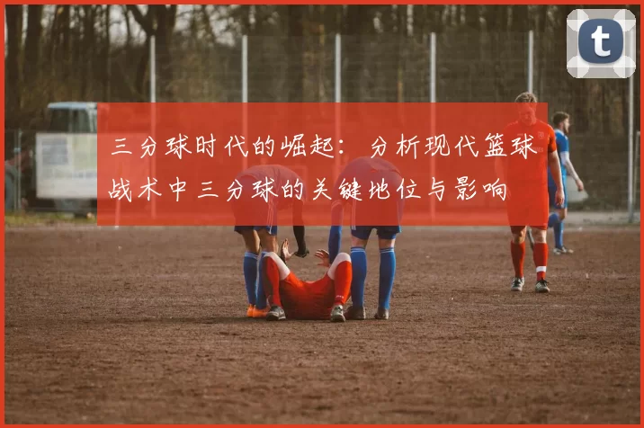 三分球时代的崛起:分析现代篮球战术中三分球的关键地位与影响