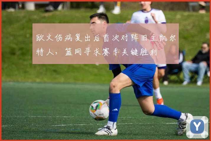 欧文伤病复出后首次对阵旧主凯尔特人，篮网寻求赛季关键胜利