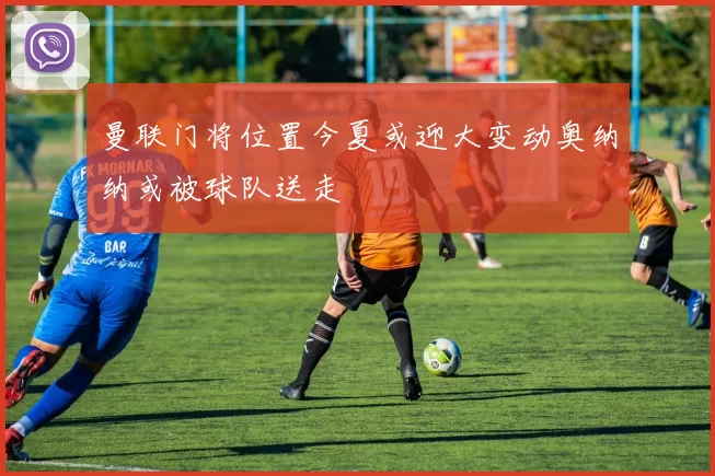 曼联门将位置今夏或迎大变动奥纳纳或被球队送走