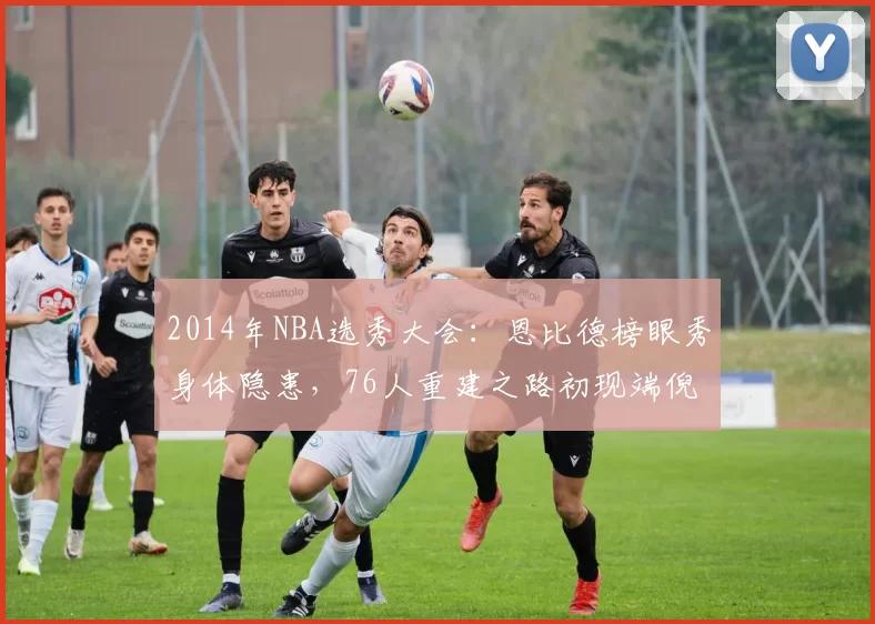 2014年NBA选秀大会:恩比德榜眼秀身体隐患,76人重建之路初现端倪