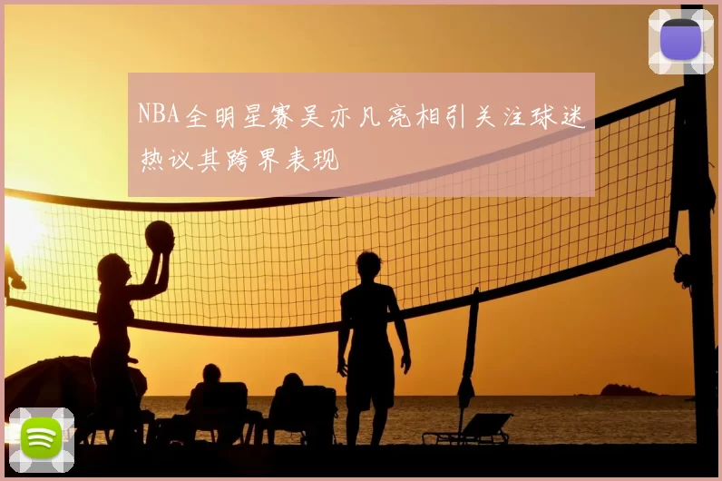 NBA全明星赛吴亦凡亮相引关注球迷热议其跨界表现