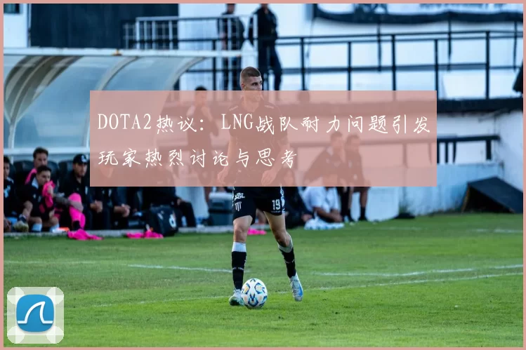 DOTA2热议：LNG战队耐力问题引发玩家热烈讨论与思考