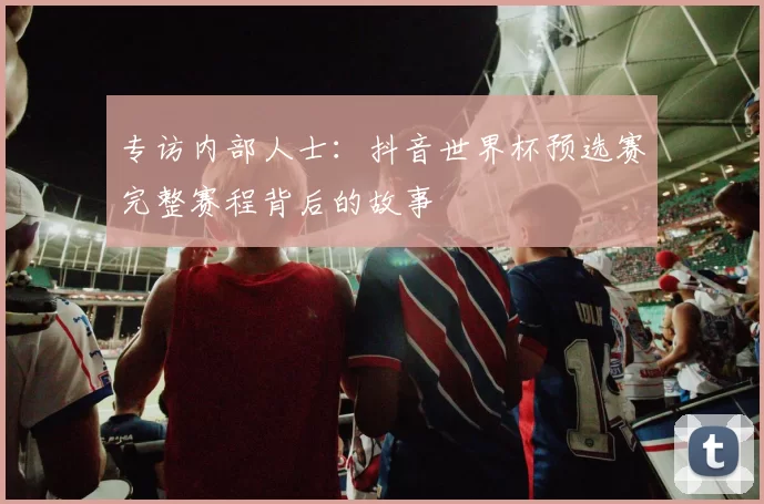 专访内部人士：抖音世界杯预选赛完整赛程背后的故事