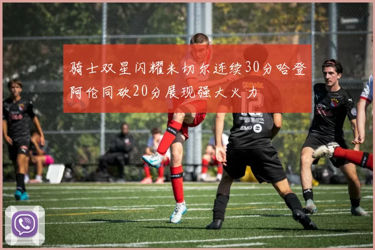 骑士双星闪耀米切尔连续30分哈登阿伦同砍20分展现强大火力