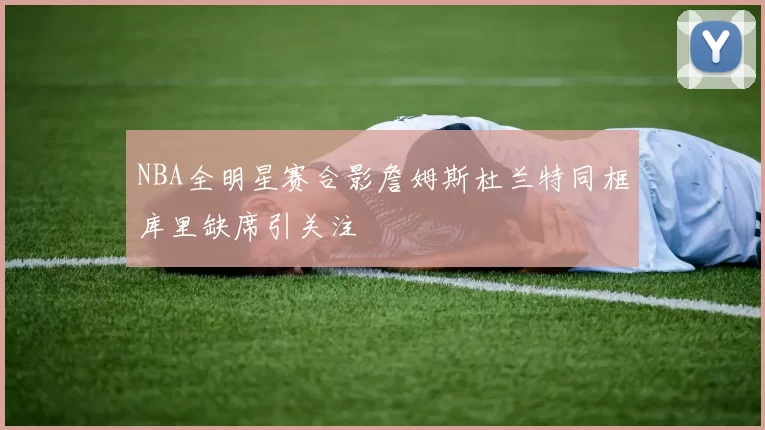 NBA全明星赛合影詹姆斯杜兰特同框库里缺席引关注
