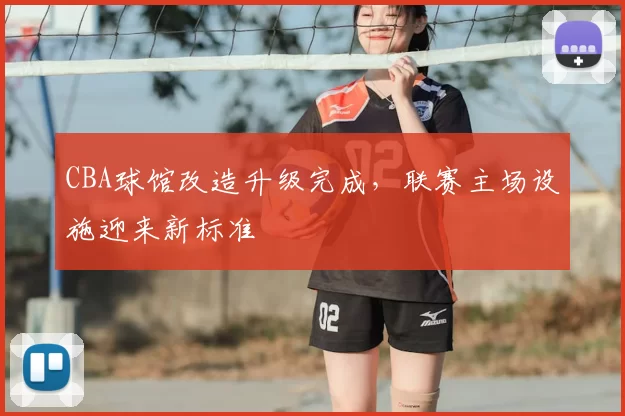 CBA球馆改造升级完成，联赛主场设施迎来新标准