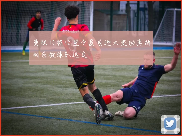 曼联门将位置今夏或迎大变动奥纳纳或被球队送走