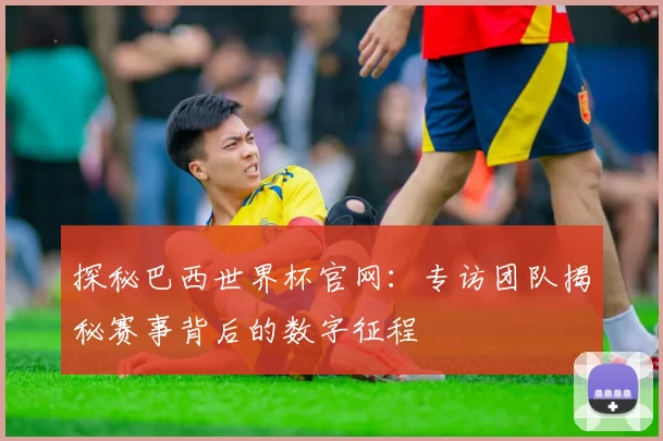 探秘巴西世界杯官网：专访团队揭秘赛事背后的数字征程